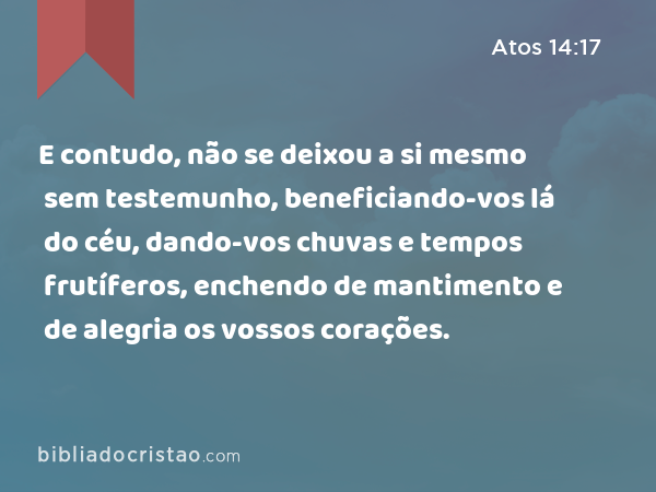 E contudo, não se deixou a si mesmo sem testemunho, beneficiando-vos lá do céu, dando-vos chuvas e tempos frutíferos, enchendo de mantimento e de alegria os vossos corações. - Atos 14:17