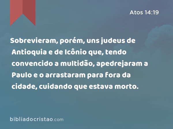 Sobrevieram, porém, uns judeus de Antioquia e de Icônio que, tendo convencido a multidão, apedrejaram a Paulo e o arrastaram para fora da cidade, cuidando que estava morto. - Atos 14:19