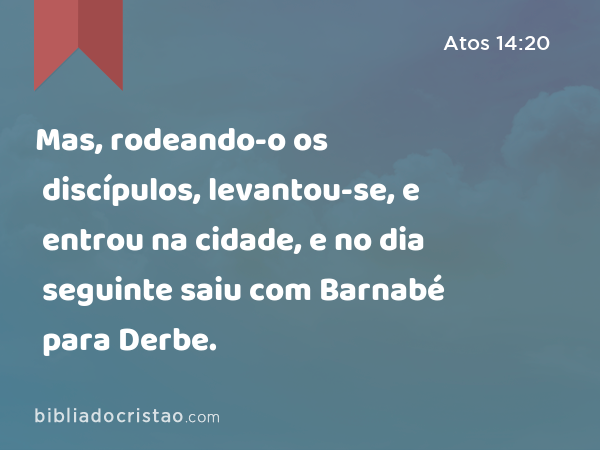 Mas, rodeando-o os discípulos, levantou-se, e entrou na cidade, e no dia seguinte saiu com Barnabé para Derbe. - Atos 14:20