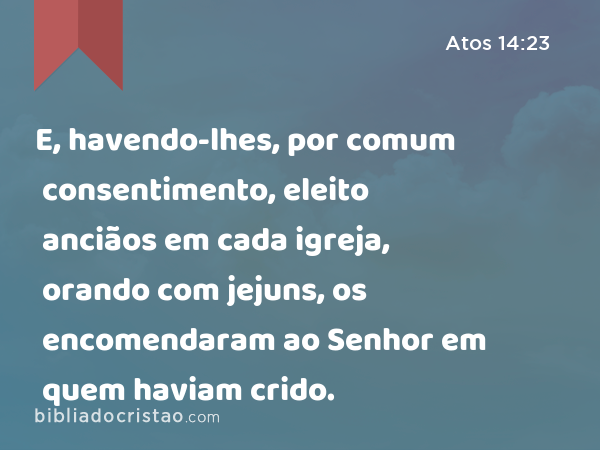 E, havendo-lhes, por comum consentimento, eleito anciãos em cada igreja, orando com jejuns, os encomendaram ao Senhor em quem haviam crido. - Atos 14:23