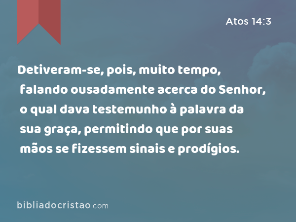 Detiveram-se, pois, muito tempo, falando ousadamente acerca do Senhor, o qual dava testemunho à palavra da sua graça, permitindo que por suas mãos se fizessem sinais e prodígios. - Atos 14:3