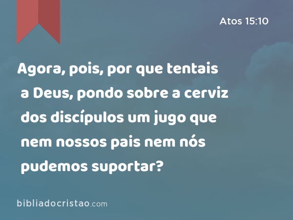 Agora, pois, por que tentais a Deus, pondo sobre a cerviz dos discípulos um jugo que nem nossos pais nem nós pudemos suportar? - Atos 15:10