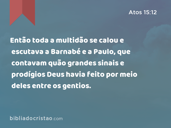 Então toda a multidão se calou e escutava a Barnabé e a Paulo, que contavam quão grandes sinais e prodígios Deus havia feito por meio deles entre os gentios. - Atos 15:12