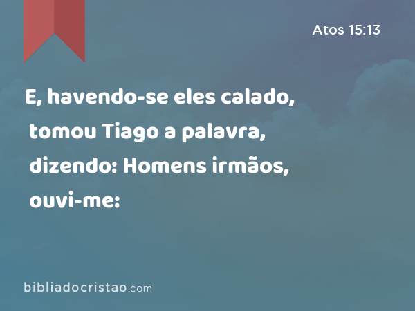 E, havendo-se eles calado, tomou Tiago a palavra, dizendo: Homens irmãos, ouvi-me: - Atos 15:13