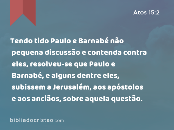 Tendo tido Paulo e Barnabé não pequena discussão e contenda contra eles, resolveu-se que Paulo e Barnabé, e alguns dentre eles, subissem a Jerusalém, aos apóstolos e aos anciãos, sobre aquela questão. - Atos 15:2