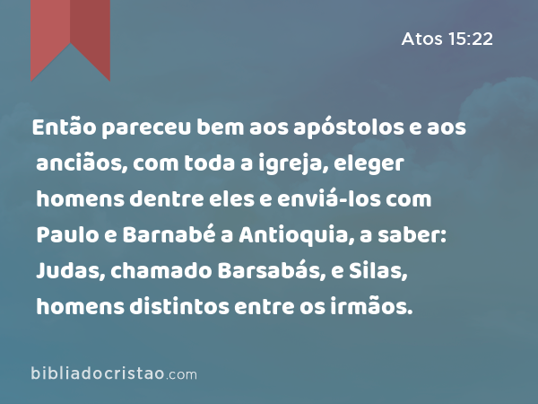 Então pareceu bem aos apóstolos e aos anciãos, com toda a igreja, eleger homens dentre eles e enviá-los com Paulo e Barnabé a Antioquia, a saber: Judas, chamado Barsabás, e Silas, homens distintos entre os irmãos. - Atos 15:22