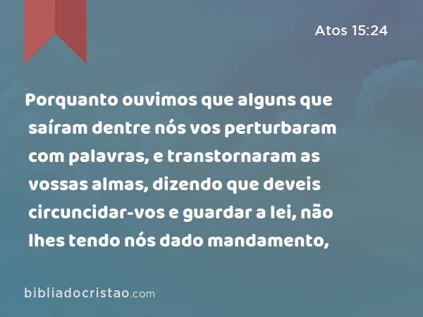 Porquanto ouvimos que alguns que saíram dentre nós vos perturbaram com palavras, e transtornaram as vossas almas, dizendo que deveis circuncidar-vos e guardar a lei, não lhes tendo nós dado mandamento, - Atos 15:24