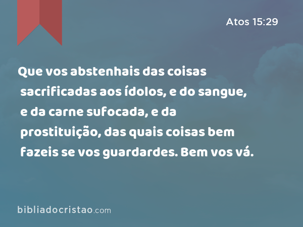 Que vos abstenhais das coisas sacrificadas aos ídolos, e do sangue, e da carne sufocada, e da prostituição, das quais coisas bem fazeis se vos guardardes. Bem vos vá. - Atos 15:29