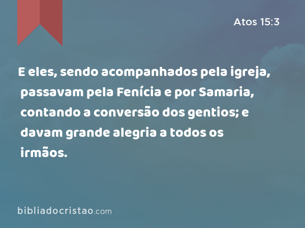 E eles, sendo acompanhados pela igreja, passavam pela Fenícia e por Samaria, contando a conversão dos gentios; e davam grande alegria a todos os irmãos. - Atos 15:3