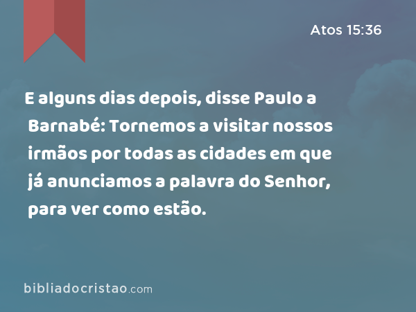 E alguns dias depois, disse Paulo a Barnabé: Tornemos a visitar nossos irmãos por todas as cidades em que já anunciamos a palavra do Senhor, para ver como estão. - Atos 15:36