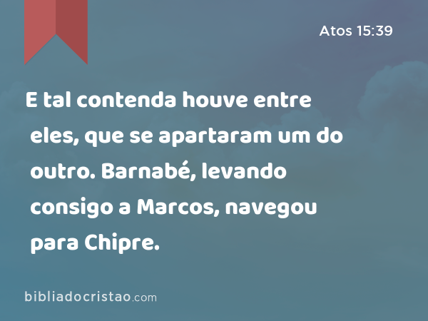 E tal contenda houve entre eles, que se apartaram um do outro. Barnabé, levando consigo a Marcos, navegou para Chipre. - Atos 15:39