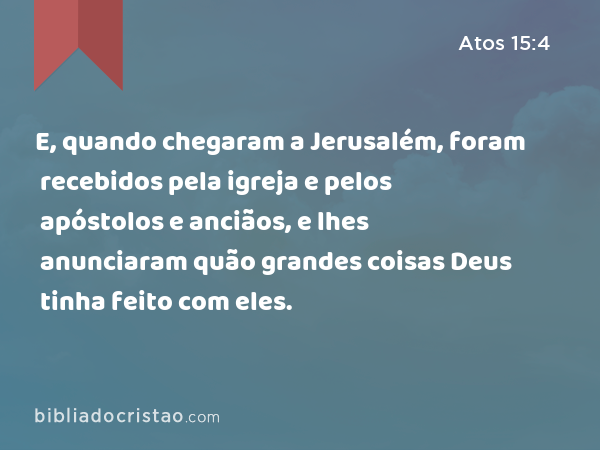 E, quando chegaram a Jerusalém, foram recebidos pela igreja e pelos apóstolos e anciãos, e lhes anunciaram quão grandes coisas Deus tinha feito com eles. - Atos 15:4