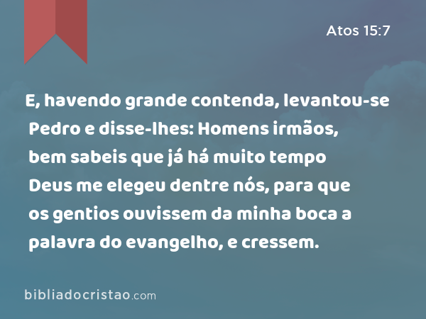 E, havendo grande contenda, levantou-se Pedro e disse-lhes: Homens irmãos, bem sabeis que já há muito tempo Deus me elegeu dentre nós, para que os gentios ouvissem da minha boca a palavra do evangelho, e cressem. - Atos 15:7