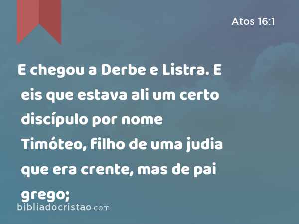 E chegou a Derbe e Listra. E eis que estava ali um certo discípulo por nome Timóteo, filho de uma judia que era crente, mas de pai grego; - Atos 16:1