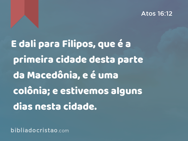 E dali para Filipos, que é a primeira cidade desta parte da Macedônia, e é uma colônia; e estivemos alguns dias nesta cidade. - Atos 16:12