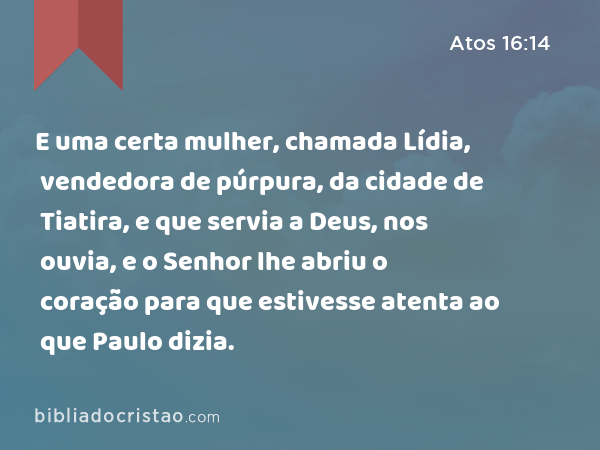 E uma certa mulher, chamada Lídia, vendedora de púrpura, da cidade de Tiatira, e que servia a Deus, nos ouvia, e o Senhor lhe abriu o coração para que estivesse atenta ao que Paulo dizia. - Atos 16:14