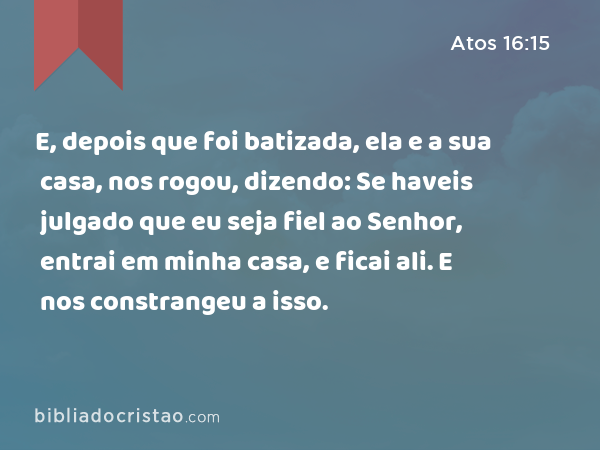 E, depois que foi batizada, ela e a sua casa, nos rogou, dizendo: Se haveis julgado que eu seja fiel ao Senhor, entrai em minha casa, e ficai ali. E nos constrangeu a isso. - Atos 16:15