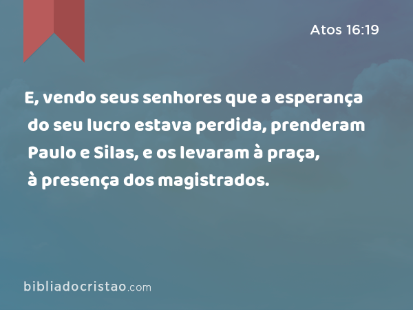 E, vendo seus senhores que a esperança do seu lucro estava perdida, prenderam Paulo e Silas, e os levaram à praça, à presença dos magistrados. - Atos 16:19