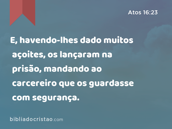 E, havendo-lhes dado muitos açoites, os lançaram na prisão, mandando ao carcereiro que os guardasse com segurança. - Atos 16:23