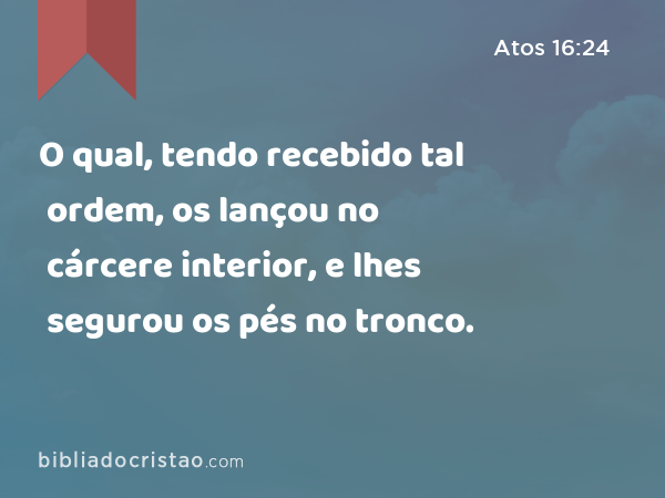 O qual, tendo recebido tal ordem, os lançou no cárcere interior, e lhes segurou os pés no tronco. - Atos 16:24