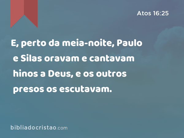 E, perto da meia-noite, Paulo e Silas oravam e cantavam hinos a Deus, e os outros presos os escutavam. - Atos 16:25