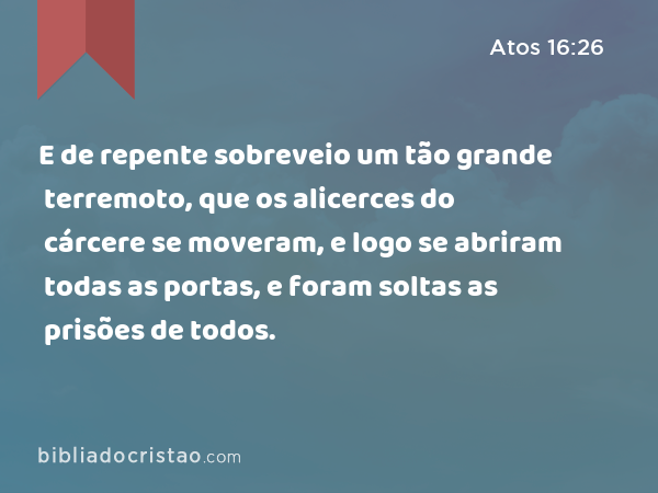 E de repente sobreveio um tão grande terremoto, que os alicerces do cárcere se moveram, e logo se abriram todas as portas, e foram soltas as prisões de todos. - Atos 16:26