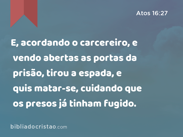 E, acordando o carcereiro, e vendo abertas as portas da prisão, tirou a espada, e quis matar-se, cuidando que os presos já tinham fugido. - Atos 16:27