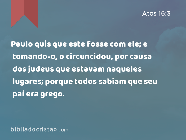 Paulo quis que este fosse com ele; e tomando-o, o circuncidou, por causa dos judeus que estavam naqueles lugares; porque todos sabiam que seu pai era grego. - Atos 16:3