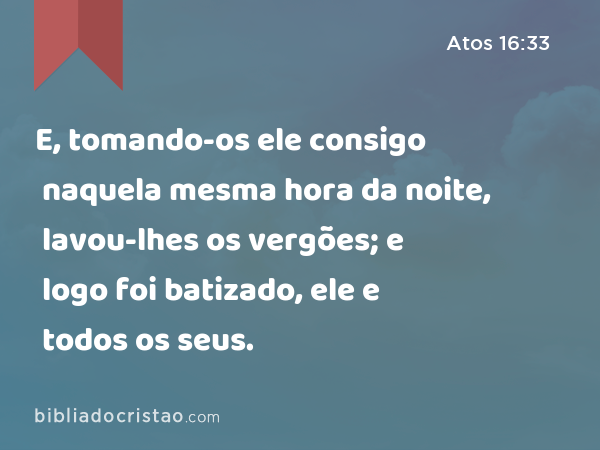 E, tomando-os ele consigo naquela mesma hora da noite, lavou-lhes os vergões; e logo foi batizado, ele e todos os seus. - Atos 16:33