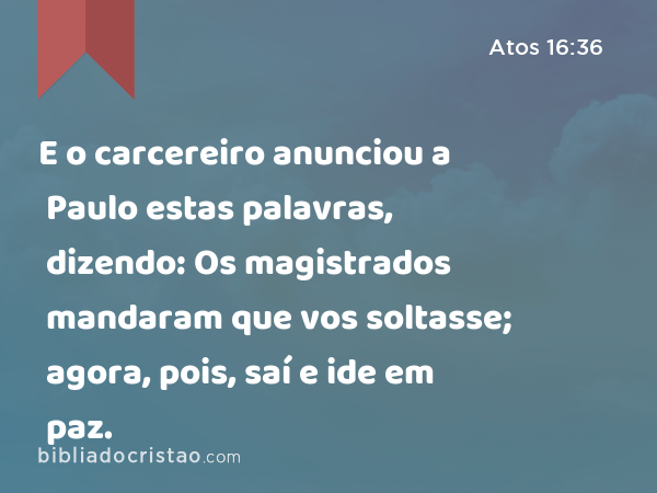 E o carcereiro anunciou a Paulo estas palavras, dizendo: Os magistrados mandaram que vos soltasse; agora, pois, saí e ide em paz. - Atos 16:36