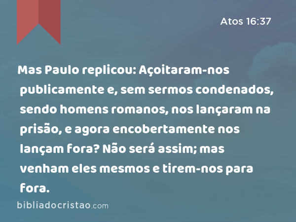 Mas Paulo replicou: Açoitaram-nos publicamente e, sem sermos condenados, sendo homens romanos, nos lançaram na prisão, e agora encobertamente nos lançam fora? Não será assim; mas venham eles mesmos e tirem-nos para fora. - Atos 16:37