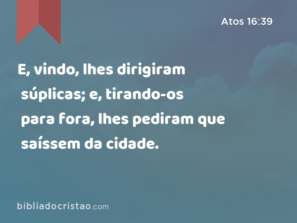 E, vindo, lhes dirigiram súplicas; e, tirando-os para fora, lhes pediram que saíssem da cidade. - Atos 16:39