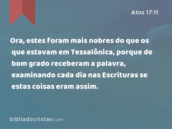 Ora, estes foram mais nobres do que os que estavam em Tessalônica, porque de bom grado receberam a palavra, examinando cada dia nas Escrituras se estas coisas eram assim. - Atos 17:11