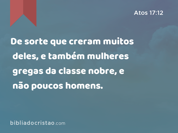 De sorte que creram muitos deles, e também mulheres gregas da classe nobre, e não poucos homens. - Atos 17:12