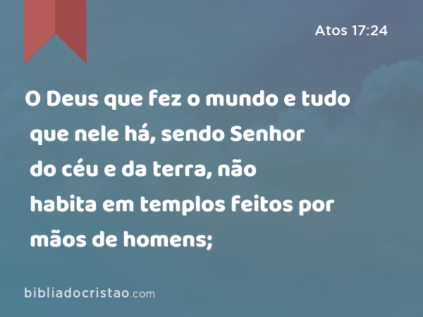 O Deus que fez o mundo e tudo que nele há, sendo Senhor do céu e da terra, não habita em templos feitos por mãos de homens; - Atos 17:24