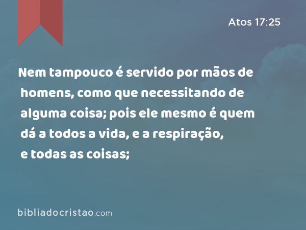 Nem tampouco é servido por mãos de homens, como que necessitando de alguma coisa; pois ele mesmo é quem dá a todos a vida, e a respiração, e todas as coisas; - Atos 17:25