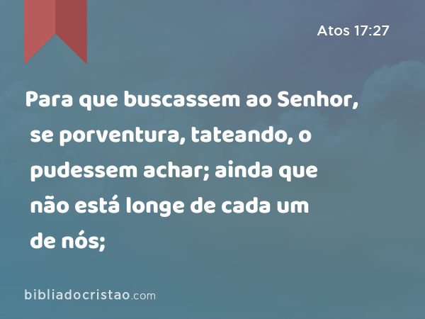 Para que buscassem ao Senhor, se porventura, tateando, o pudessem achar; ainda que não está longe de cada um de nós; - Atos 17:27