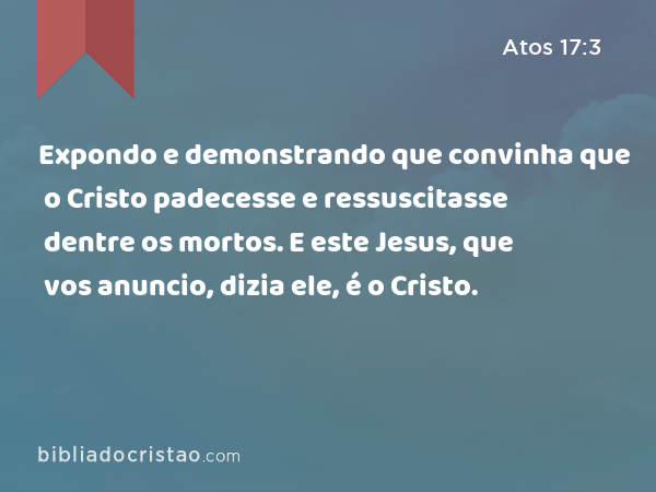 Expondo e demonstrando que convinha que o Cristo padecesse e ressuscitasse dentre os mortos. E este Jesus, que vos anuncio, dizia ele, é o Cristo. - Atos 17:3