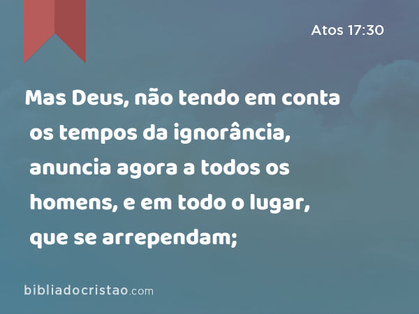 Mas Deus, não tendo em conta os tempos da ignorância, anuncia agora a todos os homens, e em todo o lugar, que se arrependam; - Atos 17:30