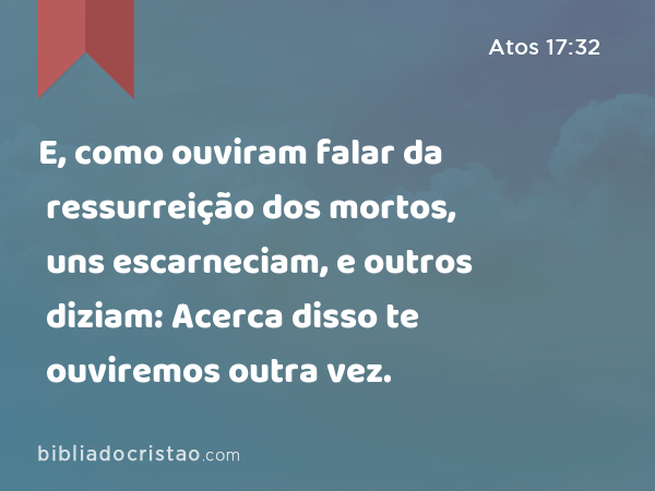 E, como ouviram falar da ressurreição dos mortos, uns escarneciam, e outros diziam: Acerca disso te ouviremos outra vez. - Atos 17:32