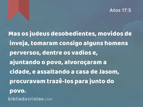 Mas os judeus desobedientes, movidos de inveja, tomaram consigo alguns homens perversos, dentre os vadios e, ajuntando o povo, alvoroçaram a cidade, e assaltando a casa de Jasom, procuravam trazê-los para junto do povo. - Atos 17:5