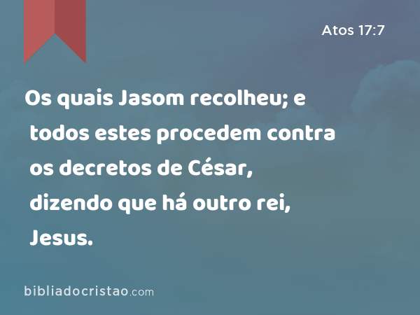 Os quais Jasom recolheu; e todos estes procedem contra os decretos de César, dizendo que há outro rei, Jesus. - Atos 17:7