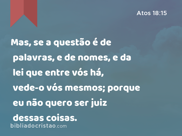 Mas, se a questão é de palavras, e de nomes, e da lei que entre vós há, vede-o vós mesmos; porque eu não quero ser juiz dessas coisas. - Atos 18:15