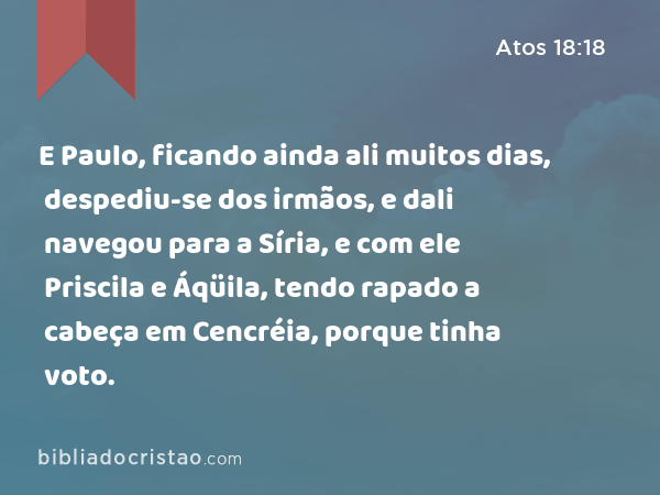 E Paulo, ficando ainda ali muitos dias, despediu-se dos irmãos, e dali navegou para a Síria, e com ele Priscila e Áqüila, tendo rapado a cabeça em Cencréia, porque tinha voto. - Atos 18:18