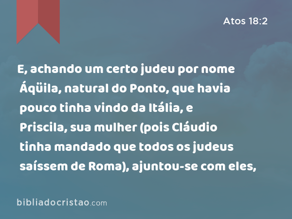 E, achando um certo judeu por nome Áqüila, natural do Ponto, que havia pouco tinha vindo da Itália, e Priscila, sua mulher (pois Cláudio tinha mandado que todos os judeus saíssem de Roma), ajuntou-se com eles, - Atos 18:2