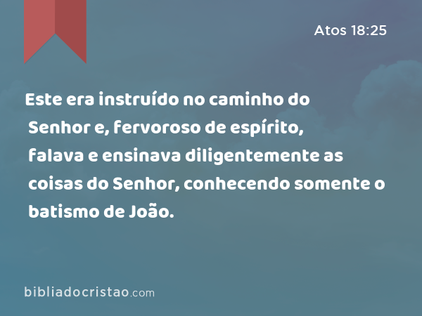 Este era instruído no caminho do Senhor e, fervoroso de espírito, falava e ensinava diligentemente as coisas do Senhor, conhecendo somente o batismo de João. - Atos 18:25