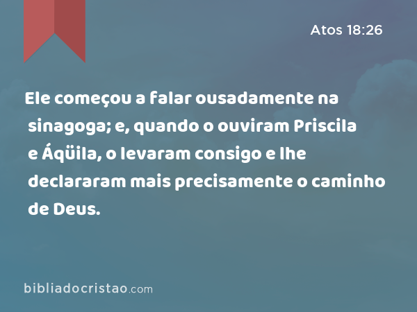 Ele começou a falar ousadamente na sinagoga; e, quando o ouviram Priscila e Áqüila, o levaram consigo e lhe declararam mais precisamente o caminho de Deus. - Atos 18:26