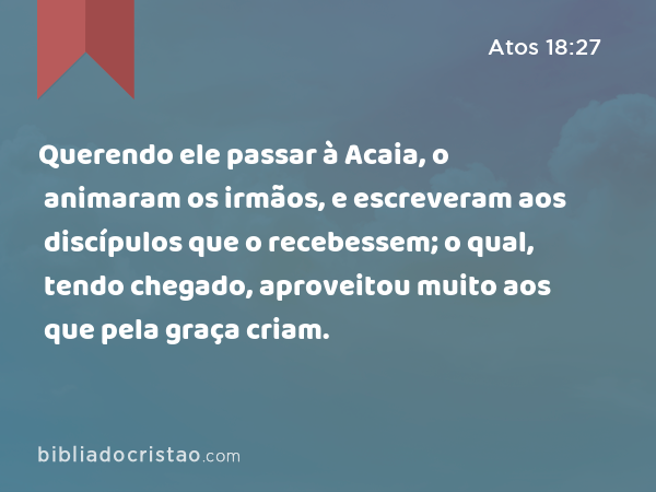 Querendo ele passar à Acaia, o animaram os irmãos, e escreveram aos discípulos que o recebessem; o qual, tendo chegado, aproveitou muito aos que pela graça criam. - Atos 18:27