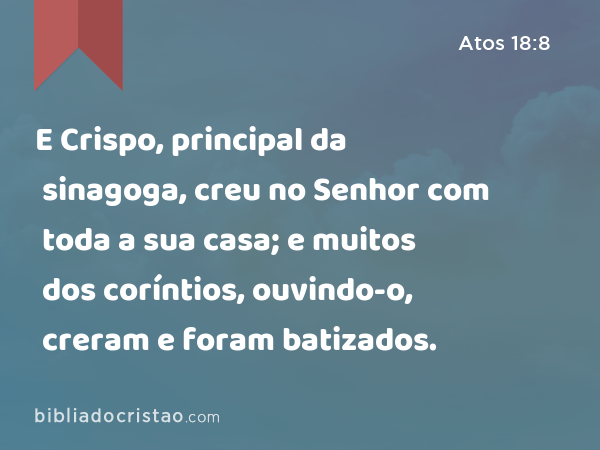 E Crispo, principal da sinagoga, creu no Senhor com toda a sua casa; e muitos dos coríntios, ouvindo-o, creram e foram batizados. - Atos 18:8