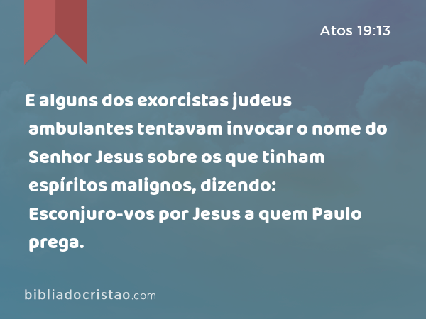 E alguns dos exorcistas judeus ambulantes tentavam invocar o nome do Senhor Jesus sobre os que tinham espíritos malignos, dizendo: Esconjuro-vos por Jesus a quem Paulo prega. - Atos 19:13